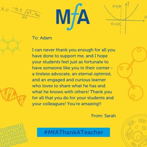 To: Adam I can never thank you enough for all you have done to support me, and I hope your students feel just as fortunate to have someone like you in their corner - a tireless advocate, an eternal optimist, and an engaged and curious learner who loves to share what he has and what he knows with others! Thank you for all that you do for your students and your colleagues! You're amazing!! From: Sarah