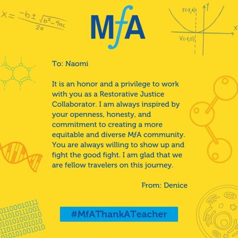 To: Naomi It is an honor and a privilege to work with you as a Restorative Justice Collaborator. I am always inspired by your openness, honesty, and commitment to creating a more equitable and diverse MƒA community. You are always willing to show up and fight the good fight. I am glad that we are fellow travelers on this journey. From: Denice