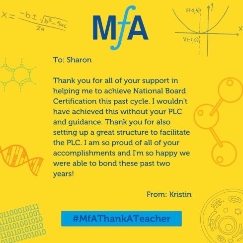 To: Sharon Thank you for all of your support in helping me to achieve National Board Certification this past cycle. I wouldn't have achieved this without your PLC and guidance. Thank you for also setting up a great structure to facilitate the PLC. I am so proud of all of your accomplishments and I'm so happy we were able to bond these past two years! From: Kristin